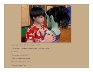 He pulled her close. “I’m Romance, you know.”

“I do get that. I just want to have fun, and I think you’d be fun.”

“I would be.”

“Then do you want to date?”

“Sure, but not anything serious.”

“Definitely not anything serious.”

“Then the answer is yes.”
 