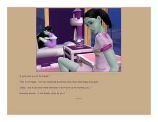 “I just want you to be happy.”

“And I am happy. I’m not expecting anything more than what Ziggy can give.”

“Okay. But if you ever need someone to beat him up for hurting you…”

Roxanna smiled. “I will totally come to you.”

                                                     ***
 