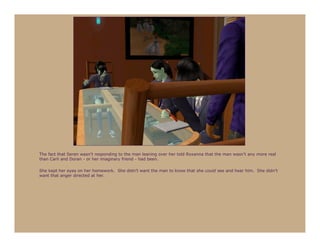 The fact that Seren wasn’t responding to the man leaning over her told Roxanna that the man wasn’t any more real
than Carli and Doran - or her imaginary friend - had been.

She kept her eyes on her homework. She didn’t want the man to know that she could see and hear him. She didn’t
want that anger directed at her.
 