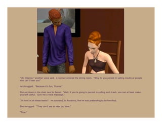 “Oh, Oberon,” another voice said. A woman entered the dining room. “Why do you persist in yelling insults at people
who can’t hear you”

He shrugged. “Because it’s fun, Titania.”

She sat down in the chair next to Seren. “Well, if you’re going to persist in yelling such trash, you can at least make
yourself useful. Give me a neck massage.”

“In front of all these teens?” He sounded, to Roxanna, like he was pretending to be horrified.

She shrugged. “They can’t see or hear us, dear.”

“True.”
 