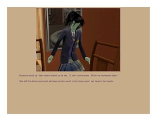 Roxanna stood up. Her sisters looked up at her. “I can’t concentrate. I’ll do my homework later.”

She left the dining room and sat down on the couch in the living room, her head in her hands.
 