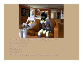 Nine found her sitting like that and joined her on the couch. “Are you okay, Roxanna?”

She looked up at him. “Not really.”

“Do you want to talk about it?”

“Thanks, Dad, but no.”

“If you do, I’m here.”

“I know. Thank you. Can we go do something else? Play darts, or music, or something?”
 