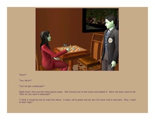 “Mum?”

“Yes, Ma’or?”

“Can we get a telescope?”

Stella froze, then put the chess pieces away. She moved over to the couch and patted it. Ma’or sat down next to her.
“Why do you want a telescope?”

“I think it would be cool to meet the aliens. I mean, we’re green and all, but I’ve never met a real alien. Plus, I want
to learn logic.”
 