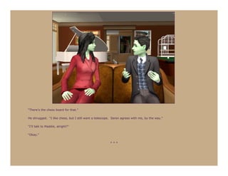 “There’s the chess board for that.”

He shrugged. “I like chess, but I still want a telescope. Seren agrees with me, by the way.”

“I’ll talk to Maddie, alright?”

“Okay.”

                                                        ***
 