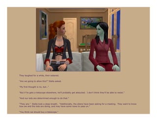 They laughed for a while, then sobered.

“Are we going to allow this?” Stella asked.

“My first thought is no, but…”

“But if he gets a telescope elsewhere, he’ll probably get abducted. I don’t think they’ll be able to resist.”

“And our kids are determined enough to do that.”

“They are.” Stella took a deep breath. “Additionally, the aliens have been asking for a meeting. They want to know
how we and the kids are doing, and may have some news to pass on.”

“You think we should buy a telescope.”
 