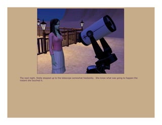 The next night, Stella stepped up to the telescope somewhat hesitantly. She knew what was going to happen the
instant she touched it.
 