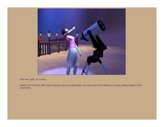 She was right, of course.

Barely two minutes after she’d started using the telescope, she was once more floating in space, being pulled to the
spaceship.
 