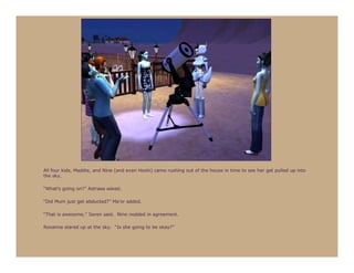 All four kids, Maddie, and Nine (and even Hoshi) came rushing out of the house in time to see her get pulled up into
the sky.

“What’s going on?” Astraea asked.

“Did Mum just get abducted?” Ma’or added.

“That is awesome,” Seren said. Nine nodded in agreement.

Roxanna stared up at the sky. “Is she going to be okay?”
 