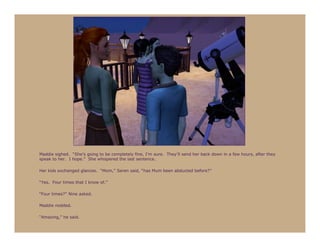Maddie sighed. “She’s going to be completely fine, I’m sure. They’ll send her back down in a few hours, after they
speak to her. I hope.” She whispered the last sentence.

Her kids exchanged glances. “Mom,” Seren said, “has Mum been abducted before?”

“Yes. Four times that I know of.”

“Four times?” Nine asked.

Maddie nodded.

“Amazing,” he said.
 