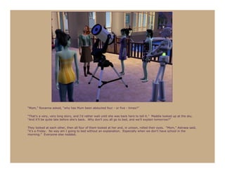 “Mom,” Roxanna asked, “why has Mum been abducted four - or five - times?”

“That’s a very, very long story, and I’d rather wait until she was back here to tell it.” Maddie looked up at the sky.
“And it’ll be quite late before she’s back. Why don’t you all go to bed, and we’ll explain tomorrow?”

They looked at each other, then all four of them looked at her and, in unison, rolled their eyes. “Mom,” Astraea said,
“it’s a Friday. No way am I going to bed without an explanation. Especially when we don’t have school in the
morning.” Everyone else nodded.
 