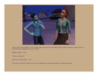 “Mom,” Ma’or said suddenly, “Mum looked really weird when I was talking about maybe meeting an alien, and you
said she’s been abducted a bunch of times.”

Maddie nodded. “Yes.”

“Is she a real alien?”

She took a deep breath. “Yes.”

There was a moment of silence, and then, suddenly, she wasn’t staring at her children anymore.
 