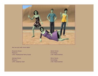 And we end with more stats!

Roxanna Doran                   Seren Doran
Pleasure                        Knowledge
LTW: Professional Party Guest   LTW: Mad Scientist

Astraea Doran                   Ma’or Doran
Pleasure                        Knowledge
LTW: Celebrity Chef             LTW: Mad Scientist
 