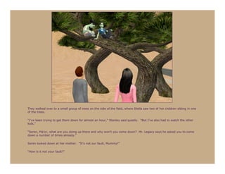 They walked over to a small group of trees on the side of the field, where Stella saw two of her children sitting in one
of the trees.

“I’ve been trying to get them down for almost an hour,” Stanley said quietly. “But I’ve also had to watch the other
kids.”

“Seren, Ma’or, what are you doing up there and why won’t you come down? Mr. Legacy says he asked you to come
down a number of times already.”

Seren looked down at her mother. “It’s not our fault, Mummy!”

“How is it not your fault?”
 