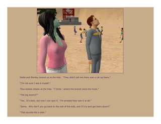 Stella and Stanley looked up at the kids. “They didn’t tell me there was a cat up there.”

“I’m not sure I see it myself.”

They looked closely at the tree. “I think - where the branch joins the trunk.”

“The big branch?”

“Yes. It’s dark, but now I can spot it. I’m amazed they saw it at all.”

“Same. Why don’t you go back to the rest of the kids, and I’ll try and get them down?”

“That sounds like a plan.”
 