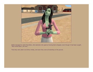 Stella managed to catch the kitten, who seemed a bit upset at having been dropped, even though it had been caught.
“Now climb down, you two.”

That they were able to do fairly nimbly, and soon they were all standing on the ground.
 