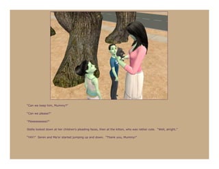 “Can we keep him, Mummy?”

“Can we please?”

“Pleeeeeeease?”

Stella looked down at her children’s pleading faces, then at the kitten, who was rather cute. “Well, alright.”

“YAY!” Seren and Ma’or started jumping up and down. “Thank you, Mummy!”
 