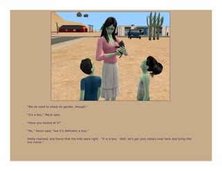 “We do need to check its gender, though.”

“It’s a boy,” Ma’or said.

“Have you looked at it?”

“No,” Seren said, “but it’s definitely a boy.”

Stella checked, and found that the kids were right. “It is a boy. Well, let’s get your sisters over here and bring this
one home.”
 