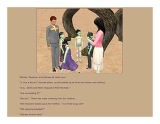Stanley, Roxanna, and Astraea all came over.

“Is that a kitten?” Astraea asked, as she looked up at what her mother was holding.

“It is. Seren and Ma’or rescued it from the tree.”

“Are we keeping it?”

“We are.” There was mass cheering from the children.

Then Roxanna looked up at her mother. “Is it time to go yet?”

“Not enjoying baseball?”

“Astraea throws hard.”
 