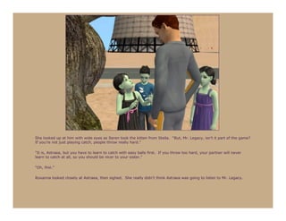 She looked up at him with wide eyes as Seren took the kitten from Stella. “But, Mr. Legacy, isn’t it part of the game?
If you’re not just playing catch, people throw really hard.”

“It is, Astraea, but you have to learn to catch with easy balls first. If you throw too hard, your partner will never
learn to catch at all, so you should be nicer to your sister.”

“Oh, fine.”

Roxanna looked closely at Astraea, then sighed. She really didn’t think Astraea was going to listen to Mr. Legacy.
 