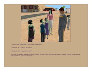“Alright, kids,” Stella said. “It’s time to head home.”

“Goodbye, Mr. Legacy!” Ma’or said.

“Goodbye. See you all tomorrow!”

And they turned and headed for home, bringing the new kitten with them, as Stanley greeted the rest of the parents
who were there to pick up their kids.

                                                          ***
 