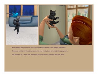 When Maddie got home from work, she took a quick shower, then headed downstairs.

There was a kitten in the old nursery, which had mostly been converted into a playroom.

She picked it up. “Well, now, where did you come from? And all of this stuff, too?”
 