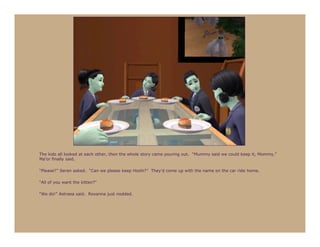 The kids all looked at each other, then the whole story came pouring out. “Mummy said we could keep it, Mommy,”
Ma’or finally said.

“Please?” Seren asked. “Can we please keep Hoshi?” They’d come up with the name on the car ride home.

“All of you want the kitten?”

“We do!” Astraea said. Roxanna just nodded.
 