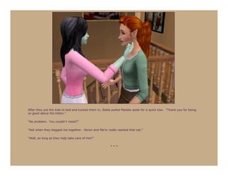 After they put the kids to bed and tucked them in, Stella pulled Maddie aside for a quick kiss. “Thank you for being
so good about the kitten.”

“No problem. You couldn’t resist?”

“Not when they begged me together. Seren and Ma’or really wanted that cat.”

“Well, as long as they help take care of him!”

                                                        ***
 