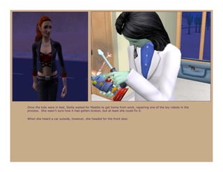 Once the kids were in bed, Stella waited for Maddie to get home from work, repairing one of the toy robots in the
process. She wasn’t sure how it had gotten broken, but at least she could fix it.

When she heard a car outside, however, she headed for the front door.
 