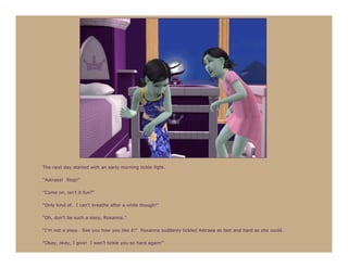 The next day started with an early morning tickle fight.

“Astraea! Stop!”

“Come on, isn’t it fun?”

“Only kind of. I can’t breathe after a while though!”

“Oh, don’t be such a sissy, Roxanna.”

“I’m not a sissy. See you how you like it!” Roxanna suddenly tickled Astraea as fast and hard as she could.

“Okay, okay, I give! I won’t tickle you so hard again!”
 