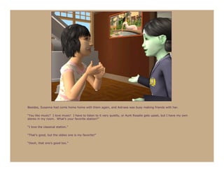 Besides, Susanna had come home home with them again, and Astraea was busy making friends with her.

“You like music? I love music! I have to listen to it very quietly, or Aunt Rosalie gets upset, but I have my own
stereo in my room. What’s your favorite station?”

“I love the classical station.”

“That’s good, but the oldies one is my favorite!”

“Oooh, that one’s good too.”
 