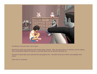 Sometimes it was just easier not to argue.

Not that she really had anything to talk to them about, anyway. After she spoke about her teachers, and her classes,
their conversations lapsed into silence, or old tales about how her parents had grown up.

Everyone in those tales never quite felt like real people to her. She didn’t know any of them, and probably never
would.

There was no connection.
 
