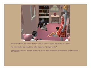 “Okay,” Aunt Rosalie said, opening the door, “visit’s up. Time for you two to go back to your room.”

Her mother started to protest, but her father stopped her. “Let’s go, Kendra.”

Susanna wasn’t quite sure what was going on, but all three adults were looking at her obliquely. Clearly it involved
her, somehow.
 