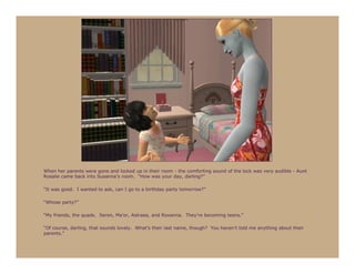 When her parents were gone and locked up in their room - the comforting sound of the lock was very audible - Aunt
Rosalie came back into Susanna’s room. “How was your day, darling?”

“It was good. I wanted to ask, can I go to a birthday party tomorrow?”

“Whose party?”

“My friends, the quads. Seren, Ma’or, Astraea, and Roxanna. They’re becoming teens.”

“Of course, darling, that sounds lovely. What’s their last name, though? You haven’t told me anything about their
parents.”
 