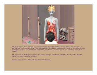 “Oh, that’s Doran. Their mother is named Madeleine and their other mother is named Stella.” She shrugged. “I
don’t get how they have two mothers, one of who’s green, but they do. Makes as much sense as me having zombies
for parents, I guess.” She looked up to see that her Aunt Rosalie had gone very still. “Is something wrong, Aunt
Rosalie?”

“Oh, no, not at all. Nothing to worry about, Susanna, darling.” Aunt Rosalie patted her absently on the shoulder,
then left the room, muttering to herself.

Susanna heard the noise of the lock once the door had closed.
 