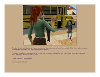 The day of their birthday party, Maddie greeted the kids as they came home from school. All of them had maintained
a constant grade of A+, and she was very proud of them.

“Hi, kids! Nine baked four cakes, so let’s invite everyone over and wait for your mum to get home, and then we’ll
have the party! How does that sound?”

“Great, Mommy!” Astraea said.

Ma’or nodded. “Sure.”
 