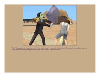 They’d brought their friends home with them on the bus - it was only their mothers’ friends who needed inviting - so
they spent the time waiting for Stella to get home playing and hanging out.
 