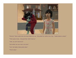 “Mummy!” Seren called when she heard Stella drive up. She pulled her mother into a hug. “Daddy baked us cakes!”

“That’s great, honey. And good that I didn’t have to.”

“Yeah, you can’t cook at all.”

“And neither can your mom, you know.”

“Yup! But Daddy makes great cakes.”

“That he does.”
 