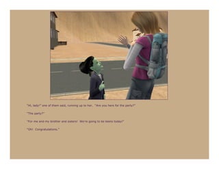 “Hi, lady!” one of them said, running up to her. “Are you here for the party?”

“The party?”

“For me and my brother and sisters! We’re going to be teens today!”

“Oh! Congratulations.”
 