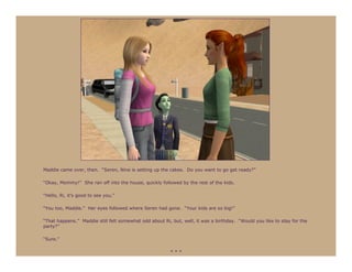 Maddie came over, then. “Seren, Nine is setting up the cakes. Do you want to go get ready?”

“Okay, Mommy!” She ran off into the house, quickly followed by the rest of the kids.

“Hello, Ri, it’s good to see you.”

“You too, Maddie.” Her eyes followed where Seren had gone. “Your kids are so big!”

“That happens.” Maddie still felt somewhat odd about Ri, but, well, it was a birthday. “Would you like to stay for the
party?”

“Sure.”

                                                        ***
 