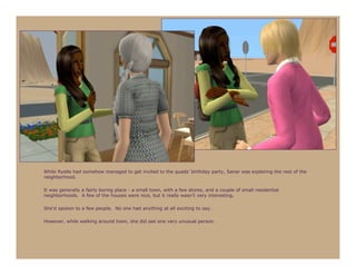 While Ryelle had somehow managed to get invited to the quads’ birthday party, Sanar was exploring the rest of the
neighborhood.

It was generally a fairly boring place - a small town, with a few stores, and a couple of small residential
neighborhoods. A few of the houses were nice, but it really wasn’t very interesting.

She’d spoken to a few people. No one had anything at all exciting to say.

However, while walking around town, she did see one very unusual person.
 