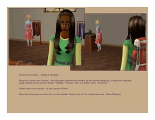 Her eyes narrowed. “Is that a zombie?”

Above all, Sanar was a hunter. She discreetly followed the zombie as she did her shopping, occasionally catching
quiet mutters of the names “Stella,” “Maddie,” “Doran,” and, in a softer voice, “Susanna.”

Sanar knew those names - at least some of them.

When the shopping was done, the zombie headed back to one of the residential areas. Sanar followed.
 