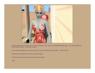 A dead zombie was no great loss, so Sanar prepared, then used, her strongest fighting spell - one that stopped the
heart and the lungs - on the first zombie.

The zombie shuddered once, then pulled out a gun and looked around wildly. “Who did that?”

“Who did what, Rosalie?” the second zombie asked.

“It felt like someone tried to stop my heart and lungs.”

“Huh.”
 