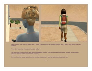 Sanar tried to hide, but she really hadn’t picked a good spot for an unseen ambush, and it wasn’t long before she was
spotted.

“Her! She was at all the stores I went to today!”

The gun fired in her direction, but Sanar managed to avoid it. She whispered another spell, to make herself faster,
and was relieved that it seemed to be working.

She ran from the house faster than the zombies could shoot - and far faster than they could run.

                                                        ***
 