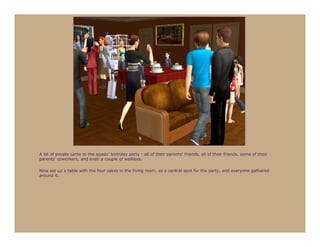 A lot of people came to the quads’ birthday party - all of their parents’ friends, all of their friends, some of their
parents’ coworkers, and even a couple of walkbys.

Nine set up a table with the four cakes in the living room, as a central spot for the party, and everyone gathered
around it.
 