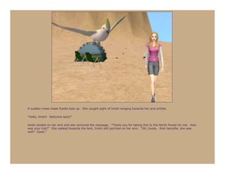 A sudden noise made Ryelle look up. She caught sight of Imshi winging towards her and smiled.

“Hello, Imshi! Welcome back!”

Imshi landed on her arm and she removed the message. “Thank you for taking this to the North Forest for me. How
was your trip?” She walked towards the tent, Imshi still perched on her arm. “Oh, lovely. And Vancelle, she was
well? Good.”
 