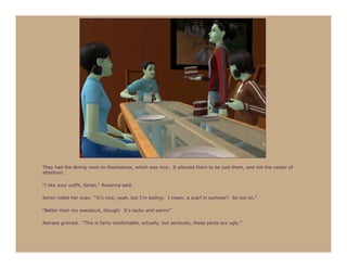 They had the dining room to themselves, which was nice. It allowed them to be just them, and not the center of
attention.

“I like your outfit, Seren,” Roxanna said.

Seren rolled her eyes. “It’s nice, yeah, but I’m boiling. I mean, a scarf in summer? So not on.”

“Better than my sweatsuit, though! It’s tacky and warm!”

Astraea grinned. “This is fairly comfortable, actually, but seriously, these pants are ugly.”
 