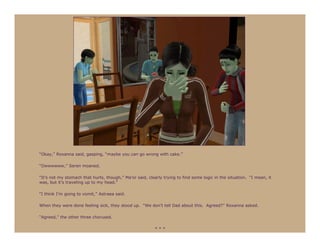 “Okay,” Roxanna said, gasping, “maybe you can go wrong with cake.”

“Owwwwww,” Seren moaned.

“It’s not my stomach that hurts, though,” Ma’or said, clearly trying to find some logic in the situation. “I mean, it
was, but it’s traveling up to my head.”

“I think I’m going to vomit,” Astraea said.

When they were done feeling sick, they stood up. “We don’t tell Dad about this. Agreed?” Roxanna asked.

“Agreed,” the other three chorused.

                                                          ***
 