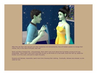 After they ate their cake and got over their headaches and stomachaches, they all headed upstairs to change their
clothes, and, in the case of the girls, their hair.

Seren and Ma’or finished first. Unsurprisingly, Ma’or didn’t care much about how he looked, as long as he was
presentable. Seren didn’t care much more than he did, so she threw on a nice outfit, stuck heir hair up, pulled her
brother out of his room, and went to rejoin the party.

Roxanna and Astraea, meanwhile, spent more time choosing their clothing. Eventually, Astraea was dressed, so she
redid her hair.
 