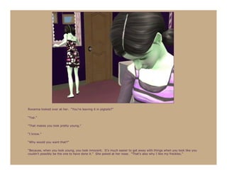 Roxanna looked over at her. “You’re leaving it in pigtails?”

“Yup.”

“That makes you look pretty young.”

“I know.”

“Why would you want that?”

“Because, when you look young, you look innocent. It’s much easier to get away with things when you look like you
couldn’t possibly be the one to have done it.” She poked at her nose. “That’s also why I like my freckles.”
 