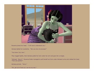Roxanna shook her head. “I will never understand you.”

Astraea batted her eyelashes. “But you love me anyway!”

“You know I do, twin.”

They hugged tightly, then Astraea pulled her twin under her arm and gave her a noogie.

“Astraea! Stop it!” Roxanna finally managed to pull herself out from under Astraea’s arms and rubbed her head.
“That was painful!”

Astraea grinned. “Sorry.”

“Oh, get out of here so I can do my hair.”
 